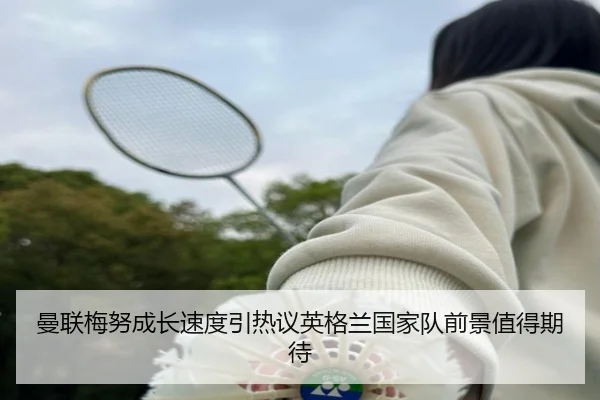 曼联梅努成长速度引热议英格兰国家队前景值得期待